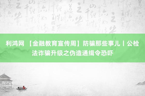 利鸿网 【金融教育宣传周】防骗那些事儿丨公检法诈骗升级之伪造通缉令恐吓