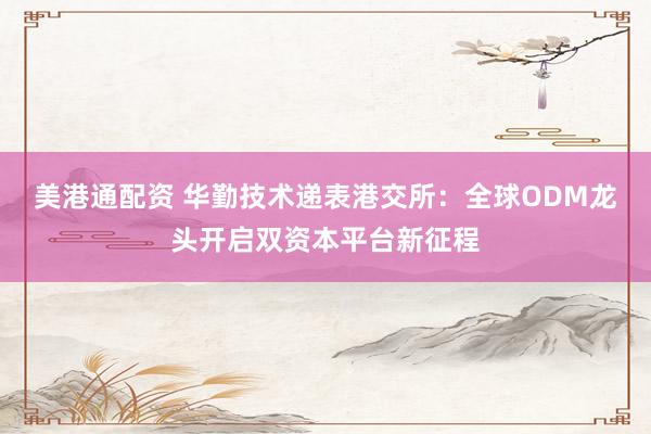 美港通配资 华勤技术递表港交所：全球ODM龙头开启双资本平台新征程