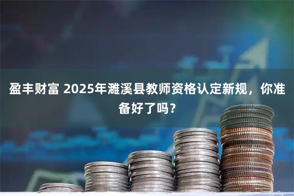 盈丰财富 2025年濉溪县教师资格认定新规，你准备好了吗？