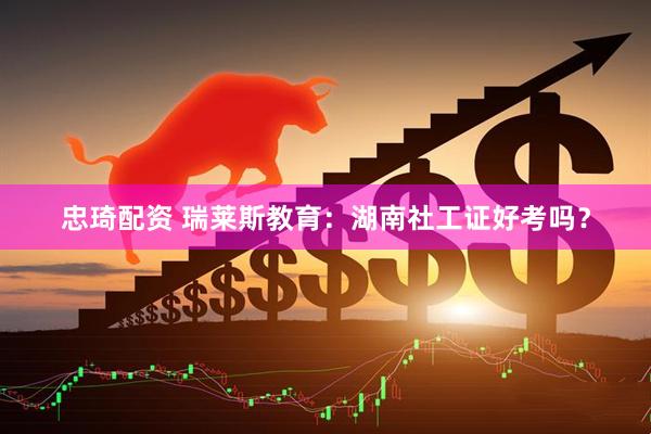 忠琦配资 瑞莱斯教育：湖南社工证好考吗？