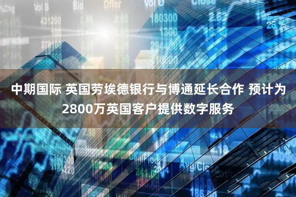 中期国际 英国劳埃德银行与博通延长合作 预计为2800万英国客户提供数字服务