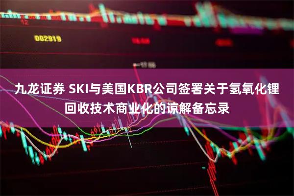 九龙证券 SKI与美国KBR公司签署关于氢氧化锂回收技术商业化的谅解备忘录