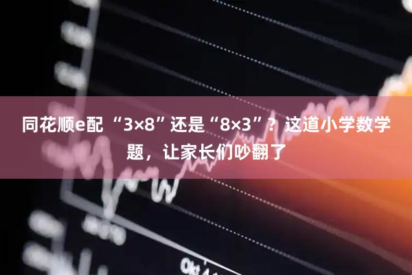 同花顺e配 “3×8”还是“8×3”？这道小学数学题，让家长们吵翻了