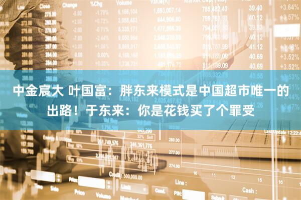 中金宸大 叶国富：胖东来模式是中国超市唯一的出路！于东来：你是花钱买了个罪受
