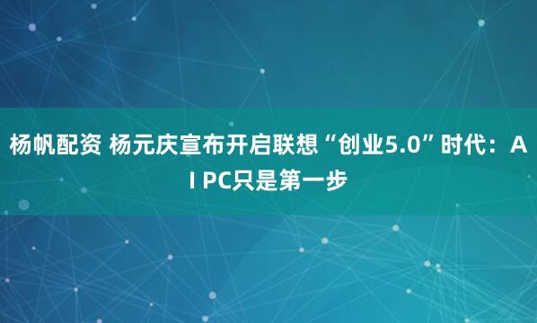 杨帆配资 杨元庆宣布开启联想“创业5.0”时代：AI PC只是第一步