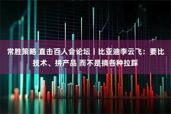 常胜策略 直击百人会论坛丨比亚迪李云飞：要比技术、拼产品 而不是搞各种拉踩
