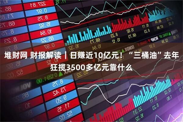 堆财网 财报解读｜日赚近10亿元！“三桶油”去年狂揽3500多亿元靠什么