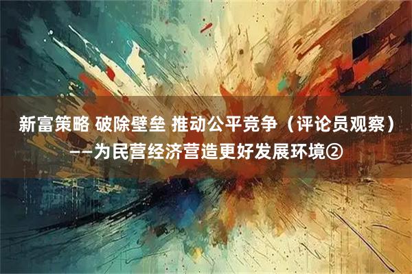 新富策略 破除壁垒 推动公平竞争（评论员观察）——为民营经济营造更好发展环境②