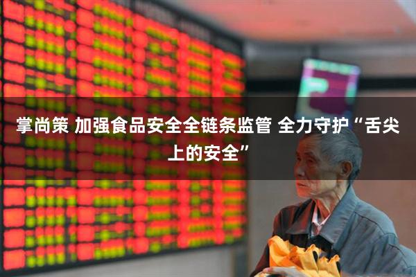 掌尚策 加强食品安全全链条监管 全力守护“舌尖上的安全”