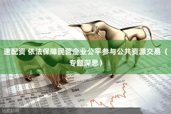速配资 依法保障民营企业公平参与公共资源交易（专题深思）