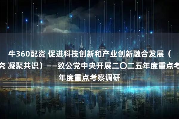 牛360配资 促进科技创新和产业创新融合发展（调查研究 凝聚共识）——致公党中央开展二〇二五年度重点考察调研