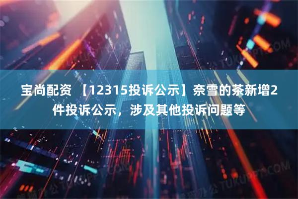 宝尚配资 【12315投诉公示】奈雪的茶新增2件投诉公示，涉及其他投诉问题等