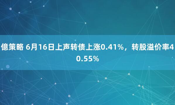 億策略 6月16日上声转债上涨0.41%，转股溢价率40.55%