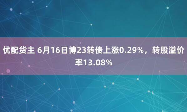 优配货主 6月16日博23转债上涨0.29%，转股溢价率13.08%
