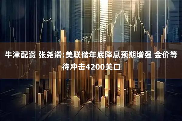 牛津配资 张尧浠:美联储年底降息预期增强 金价等待冲击4200关口