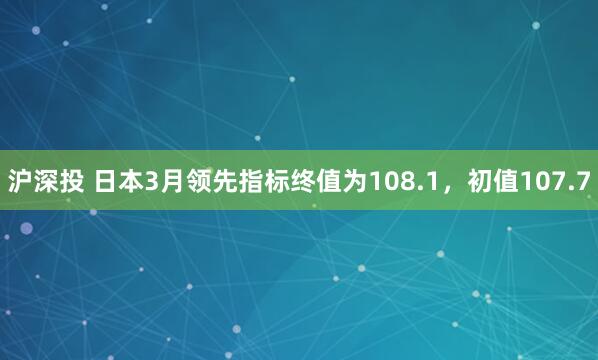 沪深投 日本3月领先指标终值为108.1，初值107.7