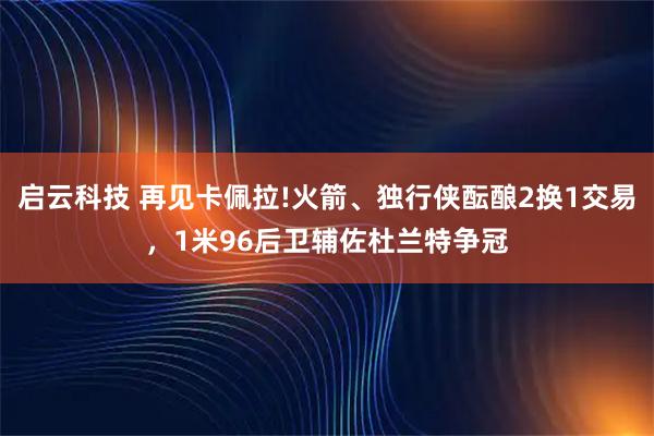 启云科技 再见卡佩拉!火箭、独行侠酝酿2换1交易，1米96后卫辅佐杜兰特争冠