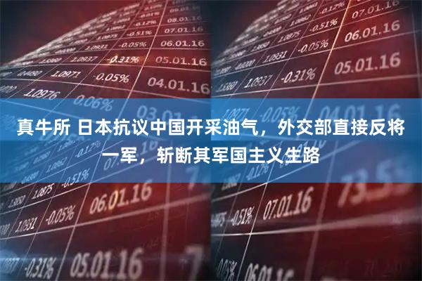 真牛所 日本抗议中国开采油气，外交部直接反将一军，斩断其军国主义生路
