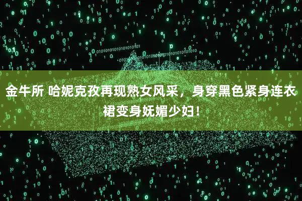 金牛所 哈妮克孜再现熟女风采，身穿黑色紧身连衣裙变身妩媚少妇！