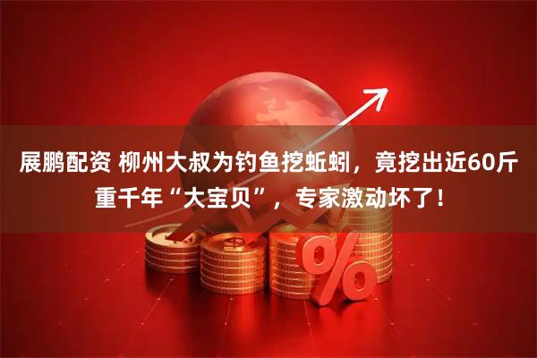 展鹏配资 柳州大叔为钓鱼挖蚯蚓，竟挖出近60斤重千年“大宝贝”，专家激动坏了！