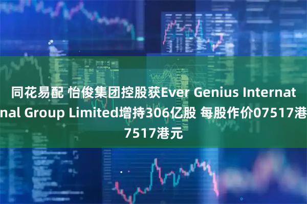 同花易配 怡俊集团控股获Ever Genius International Group Limited增持306亿股 每股作价07517港元